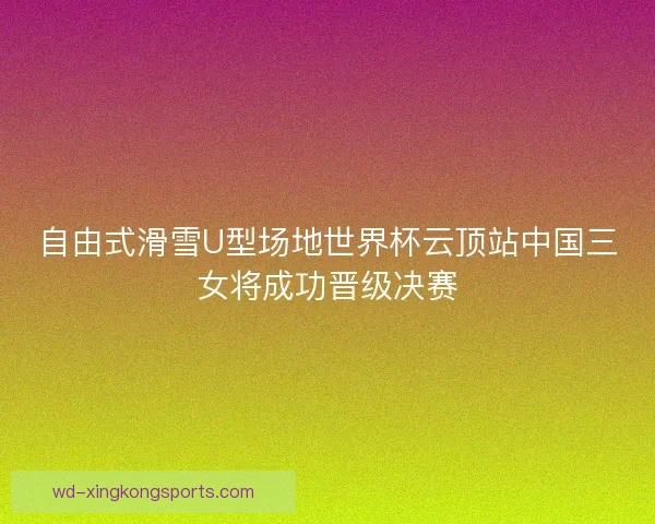 自由式滑雪U型场地世界杯云顶站中国三女将成功晋级决赛