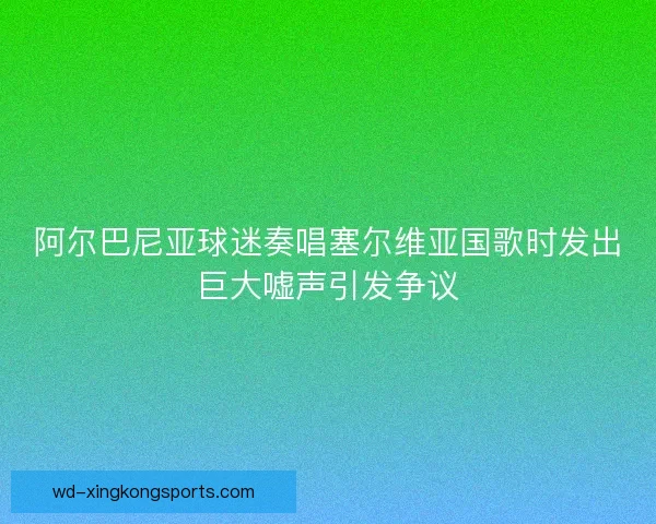 阿尔巴尼亚球迷奏唱塞尔维亚国歌时发出巨大嘘声引发争议