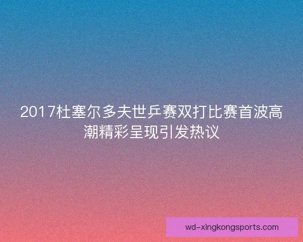 2017杜塞尔多夫世乒赛双打比赛首波高潮精彩呈现引发热议