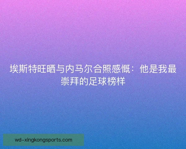 埃斯特旺晒与内马尔合照感慨：他是我最崇拜的足球榜样