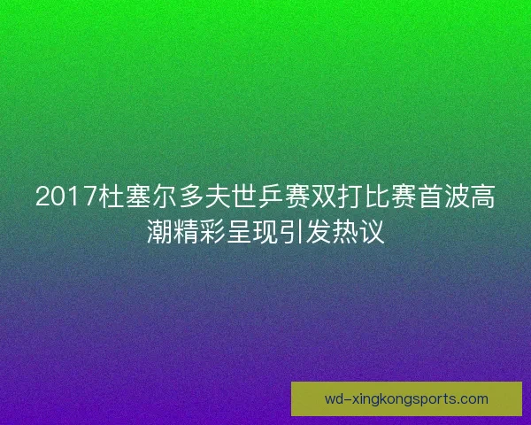 2017杜塞尔多夫世乒赛双打比赛首波高潮精彩呈现引发热议
