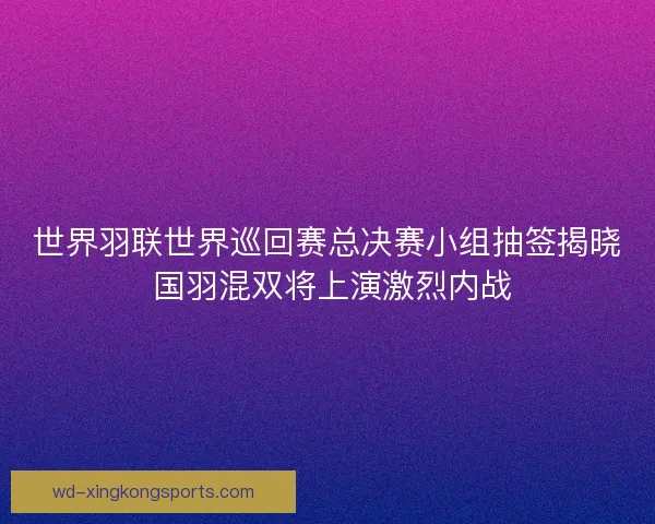 世界羽联世界巡回赛总决赛小组抽签揭晓 国羽混双将上演激烈内战