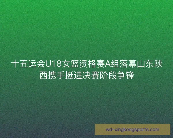 十五运会U18女篮资格赛A组落幕山东陕西携手挺进决赛阶段争锋